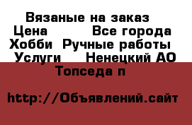 Вязаные на заказ › Цена ­ 800 - Все города Хобби. Ручные работы » Услуги   . Ненецкий АО,Топседа п.